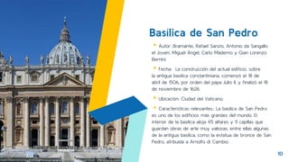 Basílica de San Pedro
▸Autor: Bramante, Rafael Sanzio, Antonio da Sangallo
el Joven, Miguel Ángel, Carlo Maderno y Gian Lorenzo
Bernini.
▸Fecha: La construcción del actual edificio, sobre
la antigua basílica constantiniana, comenzó el 18 de
abril de 1506, por orden del papa Julio II, y finalizó el 18
de noviembre de 1626.
▸Ubicación: Ciudad del Vaticano.
▸Características relevantes.: La basílica de San Pedro
es uno de los edificios más grandes del mundo. El
interior de la basílica aloja 45 altares y 11 capillas que
guardan obras de arte muy valiosas, entre ellas algunas
de la antigua basílica, como la estatua de bronce de San
Pedro, atribuida a Arnolfo di Cambio.
10
 