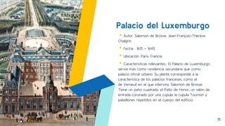 Palacio del Luxemburgo
▸Autor: Salomon de Brosse, Jean-François-Thérèse
Chalgrin.
▸Fecha: 1615 – 1645
▸Ubicación: Paris, Francia.
▸Características relevantes.: El Palacio de Luxemburgo
servía más como residencia secundaria que como
palacio oficial urbano. Su planta corresponde a la
característica de los palacios franceses, como el
de Verneuil en el que intervino Salomon de Brosse.
Tiene un patio cuadrado, el Patio de Honor, un salón de
entrada coronado por una cúpula, la cúpula Tournon y
pabellones repetidos en el cuerpo del edificio.
11
 