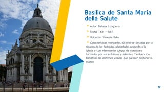 Basílica de Santa Maria
della Salute
▸Autor: Baltasar Longhena.
▸Fecha: 1631 – 1687
▸Ubicación: Venecia, Italia.
▸Características relevantes.: El exterior destaca por la
riqueza de las fachadas, adelantadas respecto a la
iglesia y con interesantes juegos de claroscuro
formados por sus entrantes y salientes. También son
llamativas las enormes volutas que parecen sostener la
cúpula.
12
 