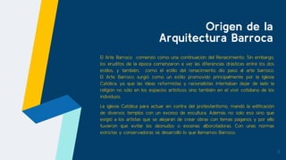 Origen de la
Arquitectura Barroca
El Arte Barroco comenzó como una continuación del Renacimiento. Sin embargo,
los eruditos de la época comenzaron a ver las diferencias drásticas entre los dos
estilos, y también, como el estilo del renacimiento dio paso al arte barroco.
El Arte Barroco surgió como un estilo promovido principalmente por la Iglesia
Católica, ya que las ideas reformistas y racionalistas intentaban dejar de lado la
religión no sólo en los espacios artísticos sino también en el vivir cotidiano de los
individuos.
La iglesia Católica para actuar en contra del protestantismo, mandó la edificación
de diversos templos con un exceso de escultura. Además no solo eso sino que
exigió a los artistas que se alejaran de crear obras con temas paganos y por ello
tuvieron que evitar los desnudos o escenas alborotadoras. Con unas normas
estrictas y conservadoras se desarrolló lo que llamamos Barroco.
3
 