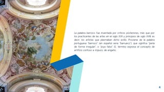 La palabra barroco fue inventada por críticos posteriores, más que por
los practicantes de las artes en el siglo XVII y principios de siglo XVIII, es
decir, los artistas que plasmaban dicho estilo. Proviene de la palabra
portuguesa “barroco” (en español sería “barrueco”), que significa “perla
de forma irregular”, o “joya falsa”. EL término expresa el concepto de
artificio confuso e impuro, de engaño.
4
 