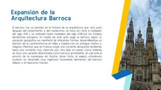 Expansión de la
Arquitectura Barroca
5
El barroco fue un periodo en la historia de la arquitectura que vino justo
después del renacimiento y del manierismo, se inicio en roma a mediados
del siglo XVII y se extendió hasta mediados del siglo XVIII por los Estados
absolutistas europeos. En medio de este gran auge el barroco según su
ubicación geográfica se manifestó de diferentes formas, desarrollándose un
barroco de la contrarreforma en Italia y España con un enfoque místico y
religioso. Mientras que en Francia surgió una corriente absolutista tendiendo
hacia una corriente muy clasicista, por otro lado en países como Holanda
se forjo una variante denominada como barroco protestante, el cual esta al
servicio de la monarquía, en Austria, obras como el palacio schonbrunn
tuvieron un desarrollo muy ingenioso fusionando elementos del barroco
italiano y el clasicismo francés.
 