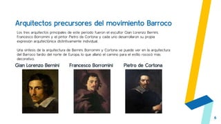Gian Lorenzo Bernini Francesco Borromini Pietro de Cortona
6
Los tres arquitectos principales de este período fueron el escultor Gian Lorenzo Bernini,
Francesco Borromini y el pintor Pietro da Cortona y cada uno desarrollaron su propia
expresión arquitectónica distintivamente individual.
Una síntesis de la arquitectura de Bernini, Borromini y Cortona se puede ver en la arquitectura
del Barroco tardío del norte de Europa, lo que allanó el camino para el estilo rococó más
decorativo.
Arquitectos precursores del movimiento Barroco
 
