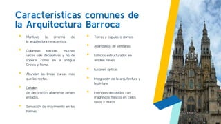 ▸ Mantuvo la simetría de
la arquitectura renacentista.
▸ Columnas torcidas, muchas
veces solo decorativas y no de
soporte como en la antigua
Grecia y Roma.
▸ Abundan las líneas curvas más
que las rectas.
▸ Detalles
de decoración altamente ornam
entados.
▸ Sensación de movimiento en las
formas.
Características comunes de
la Arquitectura Barroca
▸ Torres y cúpulas o domos.
▸ Abundancia de ventanas.
▸ Edificios estructurados en
amplias naves
▸ Ilusiones ópticas
▸ Integración de la arquitectura y
la pintura
▸ Interiores decorados con
magníficos frescos en cielos
rasos y muros.
7
 