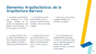 Elementos Arquitectónicos de la
Arquitectura Barroca
▸ Las plantas arquitectónicas
que abandonan su forma
circular, símbolo de la
perfección neoplatónica, para
adoptar formas elípticas, con
el movimiento en sí mismo.
▸ Sus fachadas que han,
evolucionando con gran
viveza y movimiento, tanto
en planta, como en entradas
y salidas.
▸ Vanos que son de formas
ovaladas complejas, con
ventanas en voladizo.
8
▸ Los apoyos, libres o fijos,
se utilizan principalmente con
fines decorativos: aparecen
atlas, cariátides, ménsulas y
soportes puramente barrocos.
▸ La interacción de la luz
era evidente tanto en el
interior como en el exterior,
debido a la alternancia de
vanos y muros, huecos y
muros.
▸ Los revestimientos son
preferiblemente arqueados,
de tipos ya conocidos y otros
nuevos: elipsoides, plantas de
líneas mixtas. También
pueden ser falsas y se llaman
encamonadas.
 