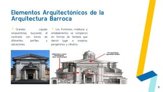 Elementos Arquitectónicos de la
Arquitectura Barroca
▸ Grandes cúpulas
renacentistas, buscando el
contraste con torres de
diferentes perfiles y
ubicaciones.
▸ Los frontones, molduras y
entablamentos se rompieron
en formas de fantasía que
dieron lugar a orejeras,
pergaminos y cilindros.
9
 