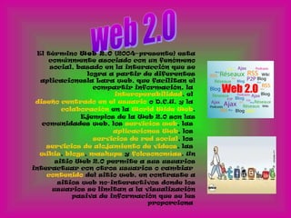El término Web 2.0 (2004–presente) esta
comúnmente asociado con un fenómeno
social, basado en la interacción que se
logra a partir de diferentes
aplicacionesla Lara web, que facilitan el
compartir información, la
interoperabilidad, el
diseño centrado en el usuario o D.C.U. y la
colaboración en la World Wide Web.
Ejemplos de la Web 2.0 son las
comunidades web, los servicios web, las
aplicaciones Web, los
servicios de red social, los
servicios de alojamiento de videos, las
wikis, blogs, mashups y folcsonomías. Un
sitio Web 2.0 permite a sus usuarios
interactuar con otros usuarios o cambiar
contenido del sitio web, en contraste a
sitios web no-interactivos donde los
usuarios se limitan a la visualización
pasiva de información que se les
proporciona
 