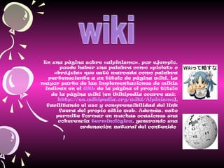 En una página sobre «alpinismo», por ejemplo,
puede haber una palabra como «piolet» o
«brújula» que esté marcada como palabra
perteneciente a un título de página wiki. La
mayor parte de las implementaciones de wikis
indican en el URL de la página el propio título
de la página wiki (en Wikipedia ocurre así:
http://es.wikipedia.org/wiki/Alpinismo),
facilitando el uso y comprensibilidad del link
fuera del propio sitio web. Además, esto
permite formar en muchas ocasiones una
coherencia terminológica, generando una
ordenación natural del contenido
 