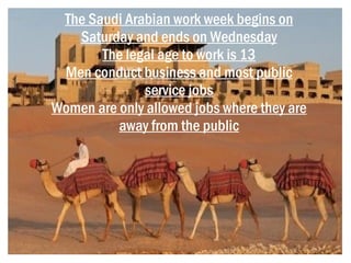 The Saudi Arabian work week begins on
   Saturday and ends on Wednesday
       The legal age to work is 13
 Men conduct business and most public
              service jobs
Women are only allowed jobs where they are
          away from the public
 