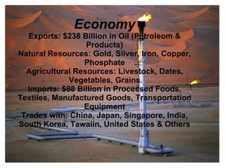 Economy
   Exports: $238 Billion in Oil (Petroleom &
                  Products)
Natural Resources: Gold, Silver, Iron, Copper,
                  Phosphate
  Agricultural Resources: Livestock, Dates,
              Vegetables, Grains
   Imports: $88 Billion in Processed Foods,
Textiles, Manufactured Goods, Transportation
                 Equipment
 Trades with: China, Japan, Singapore, India,
South Korea, Tawaiin, United States & Others
 