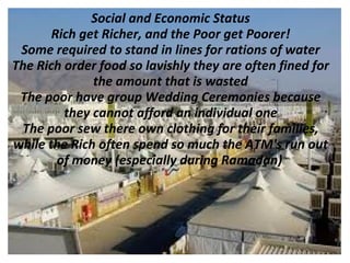 Social and Economic Status
       Rich get Richer, and the Poor get Poorer!
 Some required to stand in lines for rations of water
The Rich order food so lavishly they are often fined for
              the amount that is wasted
 The poor have group Wedding Ceremonies because
         they cannot afford an individual one
 The poor sew there own clothing for their families,
while the Rich often spend so much the ATM's run out
        of money (especially during Ramadan)
 