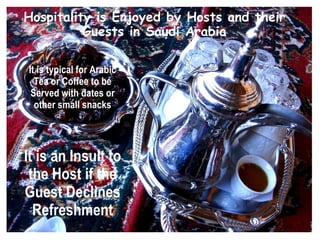 Hospitality is Enjoyed by Hosts and their
          Guests in Saudi Arabia

It is typical for Arabic
  Tea or Coffee to be
 Served with dates or
  other small snacks




It is an Insult to
 the Host if the
Guest Declines
  Refreshment
 