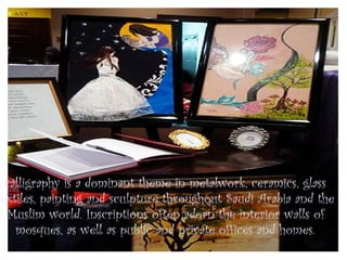 calligraphy is a dominant theme in metalwork, ceramics, glass
textiles, painting and sculpture throughout Saudi Arabia and the
  Muslim world. Inscriptions often adorn the interior walls of
    mosques, as well as public and private offices and homes.
 