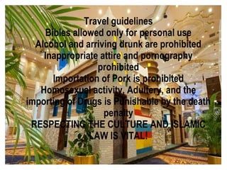 Travel guidelines
    Bibles allowed only for personal use
  Alcohol and arriving drunk are prohibited
    Inappropriate attire and pornography
                 prohibited
      Importation of Pork is prohibited
   Homosexual activity, Adultery, and the
importing of Drugs is Punishable by the death
                   penalty
 RESPECTING THE CULTURE AND ISLAMIC
               LAW IS VITAL!
 