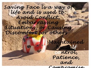 Saving Face is a way of
  life and is used to:
     Avoid Conflict,
     Embarrassing
Situations, or Causing
Discomfort for others

               Maintained
                 by: Self
                 control,
                Patience,
                   and
 
