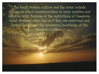 The Saudi Arabian culture and the many outside
influences effect communication in many positive and
negative ways. Because of the restrictions of freedoms,
 Saudi Arabians often feel as if they are restricted and
  limited because of the increasing knowledge of the
                   Western Culture.
 