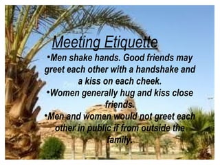 Meeting Etiquette

   Men shake hands. Good friends may
greet each other with a handshake and
          a kiss on each cheek.
 
   Women generally hug and kiss close
                 friends.

  Men and women would not greet each
    other in public if from outside the
                  family.
 