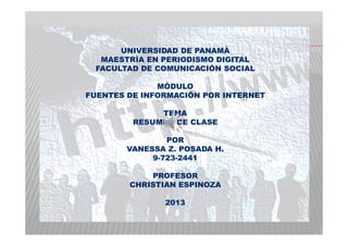 UNIVERSIDAD DE PANAMÀ
MAESTRÌA EN PERIODISMO DIGITAL
FACULTAD DE COMUNICACIÓN SOCIAL
MÒDULO
FUENTES DE INFORMACIÓN POR INTERNET
TEMA
RESUMEN DE CLASE
POR
VANESSA Z. POSADA H.
9-723-2441
PROFESOR
CHRISTIAN ESPINOZA
2013
 