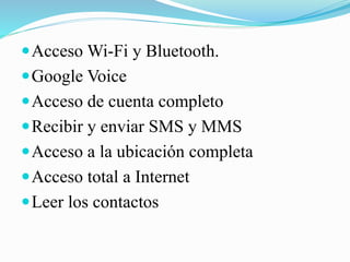  Acceso Wi-Fi y Bluetooth.

 Google Voice
 Acceso de cuenta completo

 Recibir y enviar SMS y MMS
 Acceso a la ubicación completa
 Acceso total a Internet
 Leer los contactos

 