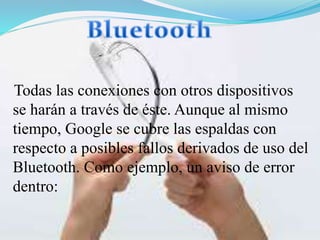 Todas las conexiones con otros dispositivos
se harán a través de éste. Aunque al mismo
tiempo, Google se cubre las espaldas con
respecto a posibles fallos derivados de uso del
Bluetooth. Como ejemplo, un aviso de error
dentro:

 