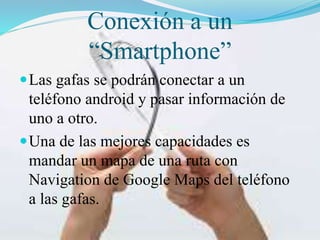 Conexión a un
“Smartphone”
 Las gafas se podrán conectar a un

teléfono android y pasar información de
uno a otro.
 Una de las mejores capacidades es
mandar un mapa de una ruta con
Navigation de Google Maps del teléfono
a las gafas.

 