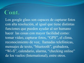 Los google glass son capaces de capturar fotos
con alta resolución, al igual que tiene distintas
funciones que pueden ayudar al ser humano
hacer las cosas con mayor facilidad como:
tomar video, capturar fotos, “GPS”, el clima,
reconocimiento de voz, llamadas telefónicas,
mensajes de texto, “bluetooth”, grabadora,
“Wi-fi”, calendario, alarma, “checking online”
de los vuelos (International), entre otros.

 