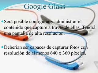Google Glass
 Será posible configurar y administrar el

contenido que capture a través de ellas. Tendrá
una pantalla de alta resolución.
 Deberían ser capaces de capturar fotos con

resolución de al menos 640 x 360 píxeles.

 
