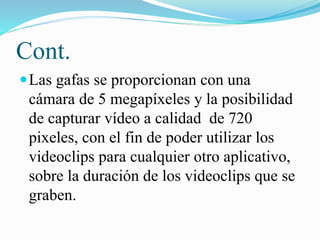 Cont.
 Las gafas se proporcionan con una

cámara de 5 megapíxeles y la posibilidad
de capturar vídeo a calidad de 720
pixeles, con el fin de poder utilizar los
videoclips para cualquier otro aplicativo,
sobre la duración de los videoclips que se
graben.

 