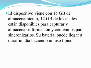  El dispositivo viene con 15 GB de

almacenamiento, 12 GB de los cuales
están disponibles para capturar y
almacenar información y contenidos para
sincronizarlos. Su batería, puede llegar a
durar un día haciendo un uso típico.

 