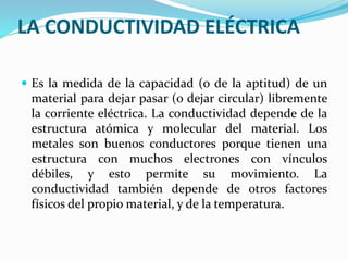 LA CONDUCTIVIDAD ELÉCTRICA
 Es la medida de la capacidad (o de la aptitud) de un
material para dejar pasar (o dejar circular) libremente
la corriente eléctrica. La conductividad depende de la
estructura atómica y molecular del material. Los
metales son buenos conductores porque tienen una
estructura con muchos electrones con vínculos
débiles, y esto permite su movimiento. La
conductividad también depende de otros factores
físicos del propio material, y de la temperatura.
 