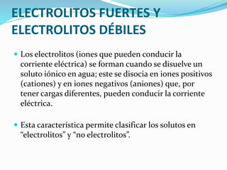ELECTROLITOS FUERTES Y
ELECTROLITOS DÉBILES
 Los electrolitos (iones que pueden conducir la
corriente eléctrica) se forman cuando se disuelve un
soluto iónico en agua; este se disocia en iones positivos
(cationes) y en iones negativos (aniones) que, por
tener cargas diferentes, pueden conducir la corriente
eléctrica.
 Esta característica permite clasificar los solutos en
“electrolitos” y “no electrolitos”.
 