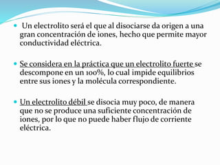  Un electrolito será el que al disociarse da origen a una
gran concentración de iones, hecho que permite mayor
conductividad eléctrica.
 Se considera en la práctica que un electrolito fuerte se
descompone en un 100%, lo cual impide equilibrios
entre sus iones y la molécula correspondiente.
 Un electrolito débil se disocia muy poco, de manera
que no se produce una suficiente concentración de
iones, por lo que no puede haber flujo de corriente
eléctrica.
 