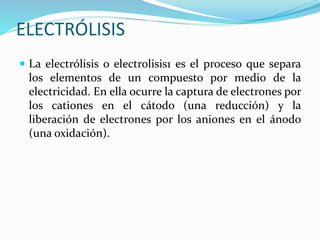 ELECTRÓLISIS
 La electrólisis o electrolisis1 es el proceso que separa
los elementos de un compuesto por medio de la
electricidad. En ella ocurre la captura de electrones por
los cationes en el cátodo (una reducción) y la
liberación de electrones por los aniones en el ánodo
(una oxidación).
 