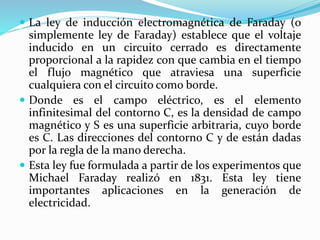  La ley de inducción electromagnética de Faraday (o
simplemente ley de Faraday) establece que el voltaje
inducido en un circuito cerrado es directamente
proporcional a la rapidez con que cambia en el tiempo
el flujo magnético que atraviesa una superficie
cualquiera con el circuito como borde.
 Donde es el campo eléctrico, es el elemento
infinitesimal del contorno C, es la densidad de campo
magnético y S es una superficie arbitraria, cuyo borde
es C. Las direcciones del contorno C y de están dadas
por la regla de la mano derecha.
 Esta ley fue formulada a partir de los experimentos que
Michael Faraday realizó en 1831. Esta ley tiene
importantes aplicaciones en la generación de
electricidad.
 