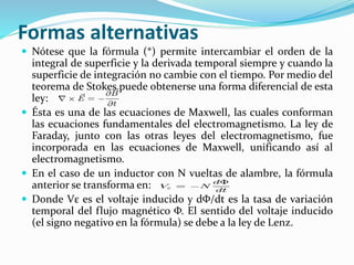 Formas alternativas
 Nótese que la fórmula (*) permite intercambiar el orden de la
integral de superficie y la derivada temporal siempre y cuando la
superficie de integración no cambie con el tiempo. Por medio del
teorema de Stokes puede obtenerse una forma diferencial de esta
ley:
 Ésta es una de las ecuaciones de Maxwell, las cuales conforman
las ecuaciones fundamentales del electromagnetismo. La ley de
Faraday, junto con las otras leyes del electromagnetismo, fue
incorporada en las ecuaciones de Maxwell, unificando así al
electromagnetismo.
 En el caso de un inductor con N vueltas de alambre, la fórmula
anterior se transforma en:
 Donde Vε es el voltaje inducido y dΦ/dt es la tasa de variación
temporal del flujo magnético Φ. El sentido del voltaje inducido
(el signo negativo en la fórmula) se debe a la ley de Lenz.
 