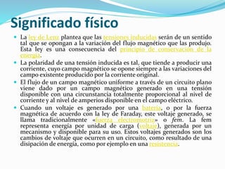 Significado físico
 La ley de Lenz plantea que las tensiones inducidas serán de un sentido
tal que se opongan a la variación del flujo magnético que las produjo.
Esta ley es una consecuencia del principio de conservación de la
energía.
 La polaridad de una tensión inducida es tal, que tiende a producir una
corriente, cuyo campo magnético se opone siempre a las variaciones del
campo existente producido por la corriente original.
 El flujo de un campo magnético uniforme a través de un circuito plano
viene dado por un campo magnético generado en una tensión
disponible con una circunstancia totalmente proporcional al nivel de
corriente y al nivel de amperios disponible en el campo eléctrico.
 Cuando un voltaje es generado por una batería, o por la fuerza
magnética de acuerdo con la ley de Faraday, este voltaje generado, se
llama tradicionalmente «fuerza electromotriz» o fem. La fem
representa energía por unidad de carga (voltaje), generada por un
mecanismo y disponible para su uso. Estos voltajes generados son los
cambios de voltaje que ocurren en un circuito, como resultado de una
disipación de energía, como por ejemplo en una resistencia.
 