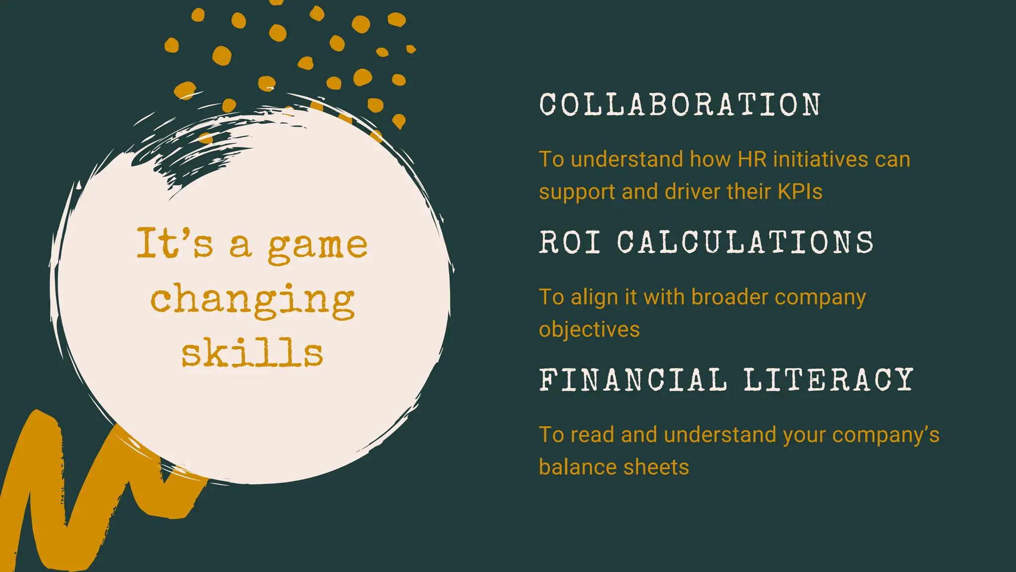 It’s a game
changing
skills
FINANCIAL LITERACY
To read and understand your company’s
balance sheets
ROI CALCULATIONS
To align it with broader company
objectives
COLLABORATION
To understand how HR initiatives can
support and driver their KPIs
 