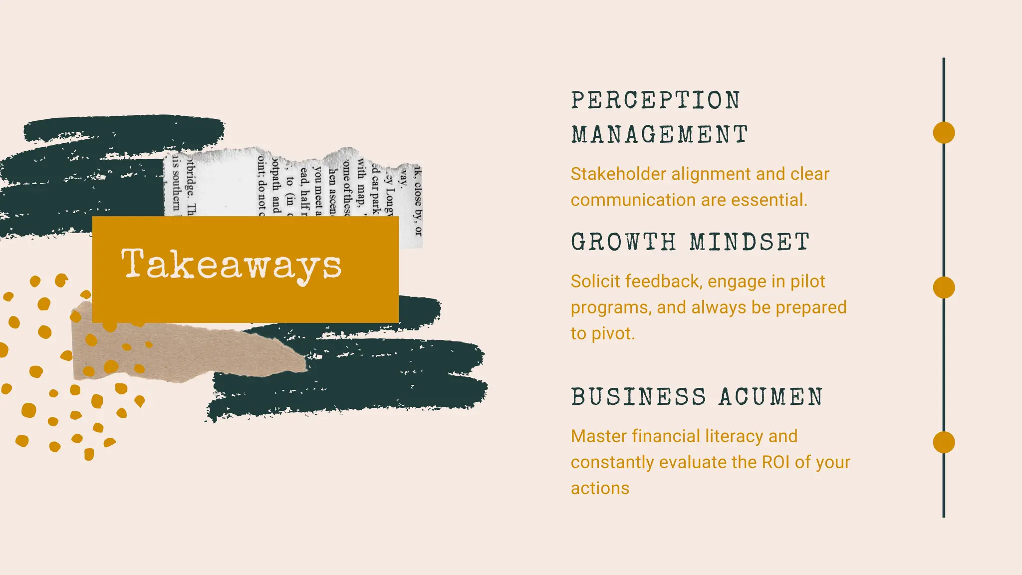 Takeaways
PERCEPTION
MANAGEMENT
Stakeholder alignment and clear
communication are essential.
GROWTH MINDSET
Solicit feedback, engage in pilot
programs, and always be prepared
to pivot.
BUSINESS ACUMEN
Master financial literacy and
constantly evaluate the ROI of your
actions
 