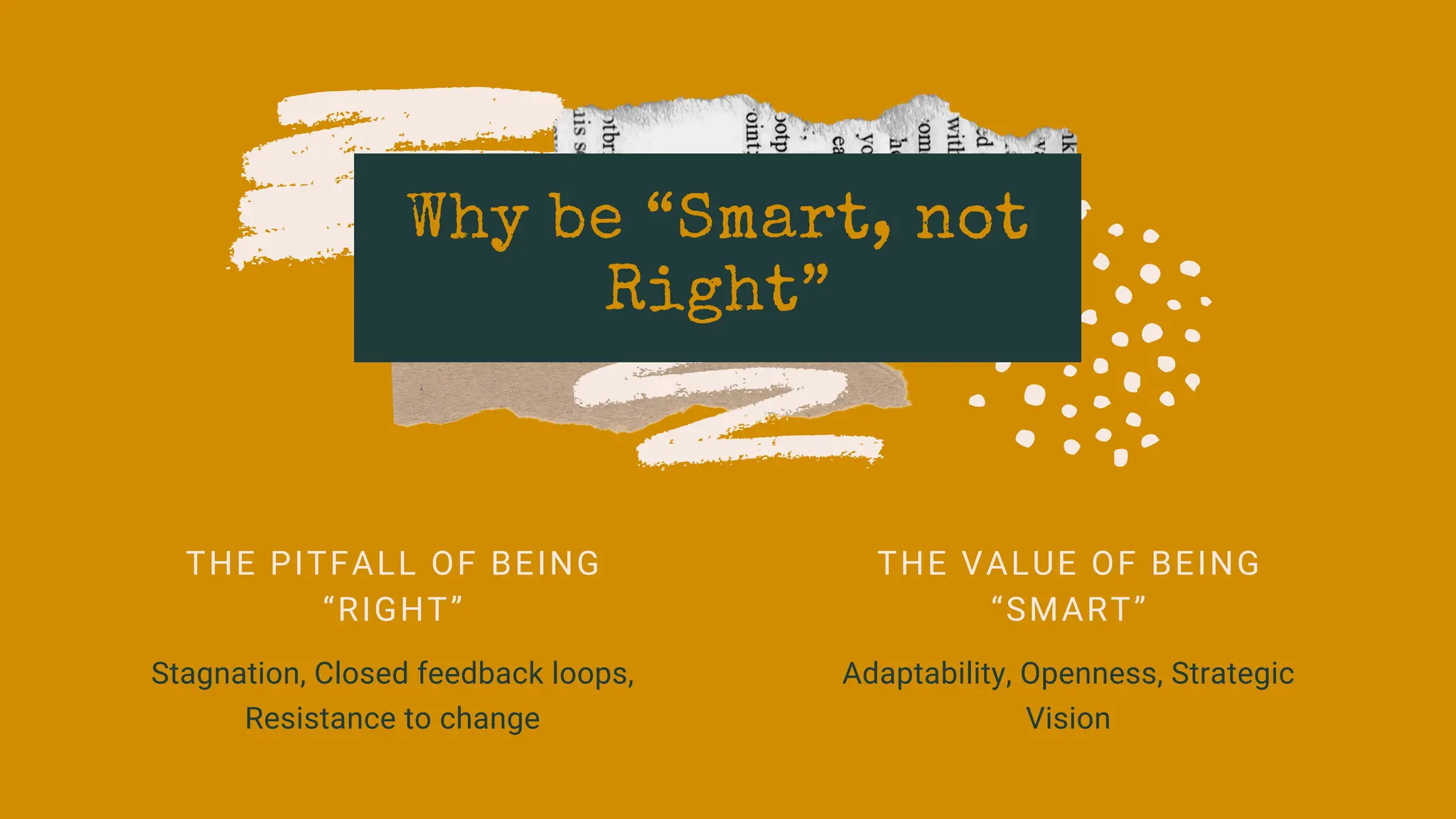 Why be “Smart, not
Right”
THE PITFALL OF BEING
“RIGHT”
Stagnation, Closed feedback loops,
Resistance to change
THE VALUE OF BEING
“SMART”
Adaptability, Openness, Strategic
Vision
 