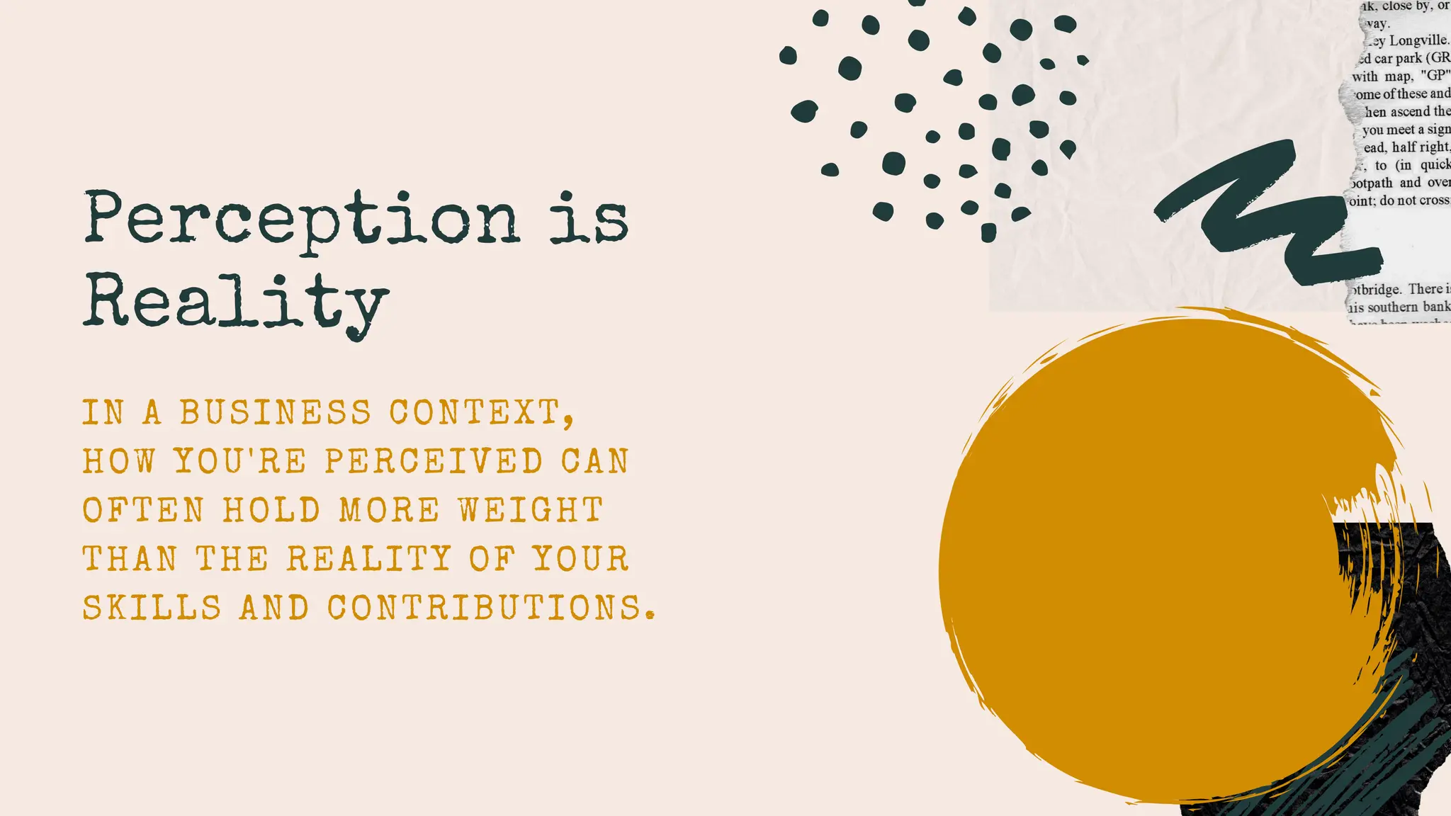 Perception is
Reality
IN A BUSINESS CONTEXT,
HOW YOU'RE PERCEIVED CAN
OFTEN HOLD MORE WEIGHT
THAN THE REALITY OF YOUR
SKILLS AND CONTRIBUTIONS.
 