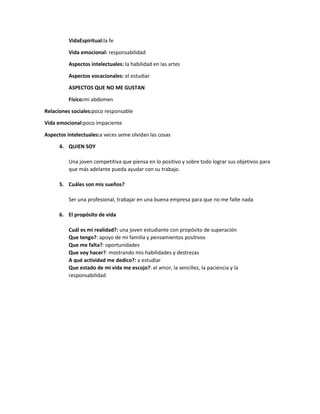 VidaEspiritual:la fe
Vida emocional: responsabilidad
Aspectos intelectuales: la habilidad en las artes
Aspectos vocacionales: el estudiar
ASPECTOS QUE NO ME GUSTAN
Físico:mi abdomen
Relaciones sociales:poco responsable
Vida emocional:poco impaciente
Aspectos intelectuales:a veces seme olvidan las cosas
4. QUIEN SOY
Una joven competitiva que piensa en lo positivo y sobre todo lograr sus objetivos para
que más adelante pueda ayudar con su trabajo.
5. Cuáles son mis sueños?
Ser una profesional, trabajar en una buena empresa para que no me falte nada
6. El propósito de vida
Cuál es mi realidad?: una joven estudiante con propósito de superación
Que tengo?: apoyo de mi familia y pensamientos positivos
Que me falta?: oportunidades
Que voy hacer?: mostrando mis habilidades y destrezas
A qué actividad me dedico?: a estudiar
Que estado de mi vida me escojo?: el amor, la sencillez, la paciencia y la
responsabilidad

 