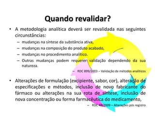 Quando revalidar?
• A metodologia analítica deverá ser revalidada nas seguintes
circunstâncias:
– mudanças na síntese da substância ativa,
– mudanças na composição do produto acabado,
– mudanças no procedimento analítico.
– Outras mudanças podem requerer validação dependendo da sua
natureza.
– RDC 899/2003 – Validação de métodos analíticos
• Alterações de formulação (excipiente, sabor, cor), alteração de
especificações e métodos, inclusão de novo fabricante do
fármaco ou alterações na sua rota de síntese, inclusão de
nova concentração ou forma farmacêutica do medicamento,
– RDC 48/2009 – Alterações pós registro
 