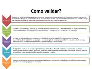 Como validar?
Qualificação
•Conjunto de ações realizadas para atestar e documentar que quaisquer instalações, sistemas e equipamentos estão propriamente
instalados e/ou funcionam corretamente e levam aos resultados esperados. A qualificação é freqüentemente uma parte da validação,
mas as etapas individuais de qualificação não constituem, sozinhas, uma validação de processo;
Plano mestre
de validação
• Estabelece as estratégias e diretrizes de validação adotadas pelo fabricante. Ele provê informação sobre o programa de
trabalho de validação, define detalhes, responsabilidades e cronograma para o trabalho a ser realizado;
Protocolo de
validação
• Descreve as atividades a serem realizadas na validação de um projeto específico, incluindo o cronograma,
responsabilidades e os critérios de aceitação para a aprovação de um processo produtivo, procedimento de limpeza,
método analítico, sistema computadorizado ou parte destes para uso na rotina
Validação
• Deve garantir, por meio de estudos experimentais, que o método atenda às exigências das aplicações analíticas,
assegurando a confiabilidade dos resultados. Para tanto, deve apresentar especificidade, linearidade, intervalo, precisão,
sensibilidade, limite de quantificação, exatidão, adequados à análise.
Relatório de
validação
• Documento no qual os registros, resultados e avaliação de um programa de validação são consolidados e sumarizados.
Pode também conter propostas de melhorias;
 