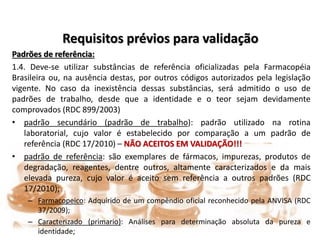 Requisitos prévios para validação
Padrões de referência:
1.4. Deve-se utilizar substâncias de referência oficializadas pela Farmacopéia
Brasileira ou, na ausência destas, por outros códigos autorizados pela legislação
vigente. No caso da inexistência dessas substâncias, será admitido o uso de
padrões de trabalho, desde que a identidade e o teor sejam devidamente
comprovados (RDC 899/2003)
• padrão secundário (padrão de trabalho): padrão utilizado na rotina
laboratorial, cujo valor é estabelecido por comparação a um padrão de
referência (RDC 17/2010) – NÃO ACEITOS EM VALIDAÇÃO!!!
• padrão de referência: são exemplares de fármacos, impurezas, produtos de
degradação, reagentes, dentre outros, altamente caracterizados e da mais
elevada pureza, cujo valor é aceito sem referência a outros padrões (RDC
17/2010);
– Farmacopeico: Adquirido de um compêndio oficial reconhecido pela ANVISA (RDC
37/2009);
– Caracterizado (primario): Análises para determinação absoluta da pureza e
identidade;
 