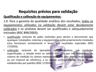 Requisitos prévios para validação
Qualificação e calibração de equipamentos:
1.9. Para a garantia da qualidade analítica dos resultados, todos os
equipamentos utilizados na validação devem estar devidamente
calibrados e os analistas devem ser qualificados e adequadamente
treinados (RDC 899/2003);
• qualificação: conjunto de ações realizadas para atestar e documentar que
quaisquer instalações, sistemas e equipamentos estão propriamente instalados
e/ou funcionam corretamente e levam aos resultados esperados (RDC
17/2010);
• calibração: conjunto de operações que estabelece, sob condições
especificadas, a relação entre os valores indicados por um instrumento ou
sistema de medição ou valores representados por uma medida materializada
ou um material de referência, e os valores correspondentes das grandezas
estabelecidos por padrões (RDC 17/2010);
 