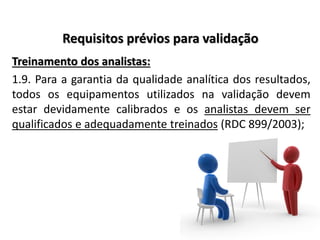 Requisitos prévios para validação
Treinamento dos analistas:
1.9. Para a garantia da qualidade analítica dos resultados,
todos os equipamentos utilizados na validação devem
estar devidamente calibrados e os analistas devem ser
qualificados e adequadamente treinados (RDC 899/2003);
 