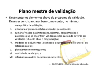 Plano mestre de validação
• Deve conter os elementos chave do programa de validação.
Deve ser conciso e claro, bem como conter, no mínimo:
I. uma política de validação;
II. estrutura organizacional das atividades de validação;
III. sumário/relação das instalações, sistemas, equipamentos e
processos que se encontram validados e dos que ainda deverão ser
validados (situação atual e programação);
IV. modelos de documentos (ex: modelo de protocolo e de relatório) ou
referência a eles;
V. planejamento e cronograma;
VI. controle de mudanças; e
VII. referências a outros documentos existentes.
– RDC 17/2010 – Boas práticas de fabricação
 