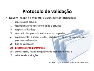 Protocolo de validação
• Devem incluir, no mínimo, as seguintes informações:
I. objetivos do estudo;
II. local/planta onde será conduzido o estudo;
III. responsabilidades;
IV. descrição dos procedimentos a serem seguidos;
V. equipamentos a serem usados, padrões e critérios para produtos e
processos relevantes;
VI. tipo de validação;
VII. processos e/ou parâmetros;
VIII. amostragem, testes e requisitos de monitoramento; e
IX. critérios de aceitação.
– RDC 17/2010 – Boas práticas de fabricação
 