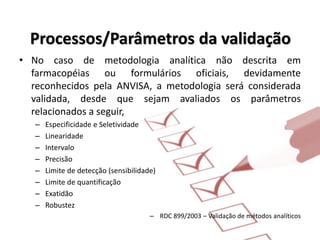 Processos/Parâmetros da validação
• No caso de metodologia analítica não descrita em
farmacopéias ou formulários oficiais, devidamente
reconhecidos pela ANVISA, a metodologia será considerada
validada, desde que sejam avaliados os parâmetros
relacionados a seguir,
– Especificidade e Seletividade
– Linearidade
– Intervalo
– Precisão
– Limite de detecção (sensibilidade)
– Limite de quantificação
– Exatidão
– Robustez
– RDC 899/2003 – Validação de métodos analíticos
 