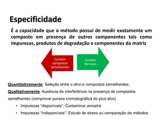 Especificidade
É a capacidade que o método possui de medir exatamente um
composto em presença de outros componentes tais como
impurezas, produtos de degradação e componentes da matriz
Contém
compostos
semelhantes
Contém
fármaco
Quantitativamente: Seleção entre o alvo e compostos semelhantes;
Qualitativamente: Ausência de interferência na presença de compostos
semelhantes (comprovar pureza cromatográfica do pico alvo)
• Impurezas “disponíveis”: Contaminar amostra
• Impurezas “indisponíveis”: Estudo de stress ou comparação de métodos
 
